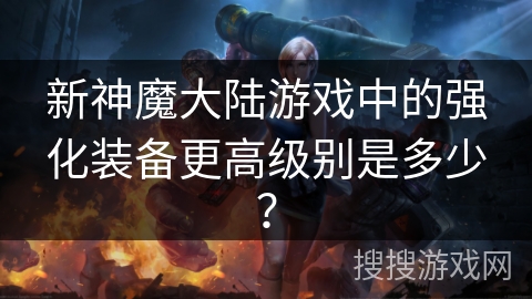 新神魔大陆游戏中的强化装备更高级别是多少？
