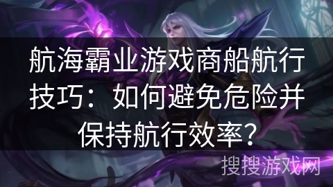 航海霸业游戏商船航行技巧：如何避免危险并保持航行效率？