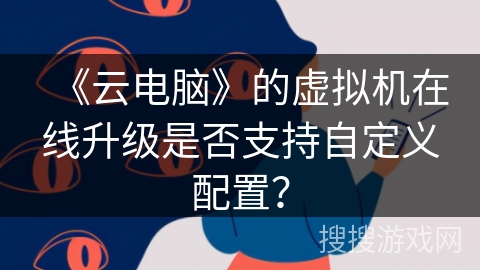 《云电脑》的虚拟机在线升级是否支持自定义配置？