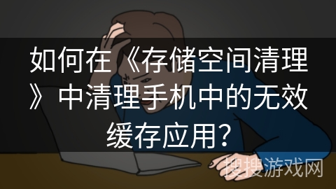 如何在《存储空间清理》中清理手机中的无效缓存应用？