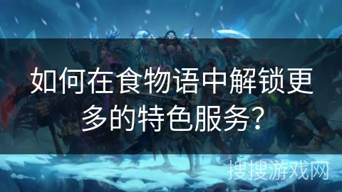 如何在食物语中解锁更多的特色服务? 如何在食物语中解锁更多的特色服务?