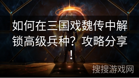 如何在三国戏魏传中解锁高级兵种？攻略分享！