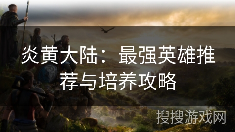 炎黄大陆：最强英雄推荐与培养攻略