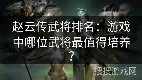 赵云传武将排名：游戏中哪位武将最值得培养？