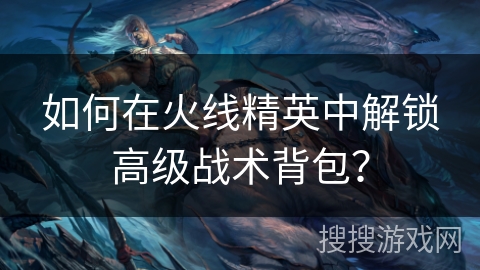 如何在火线精英中解锁高级战术背包？