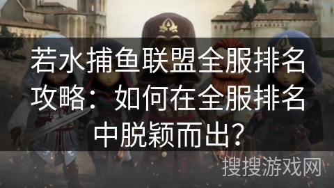 若水捕鱼联盟全服排名攻略：如何在全服排名中脱颖而出？
