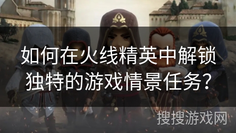 如何在火线精英中解锁独特的游戏情景任务？