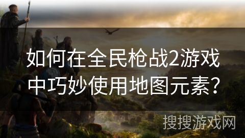 如何在全民枪战2游戏中巧妙使用地图元素？