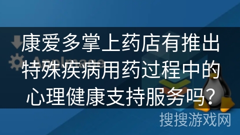康爱多掌上药店有推出特殊疾病用药过程中的心理健康支持服务吗? 康爱多掌上药店有推出特殊疾病用药过程中的心理健康支持服务吗?