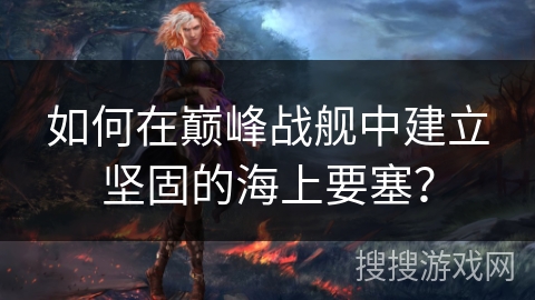 如何在巅峰战舰中建立坚固的海上要塞？
