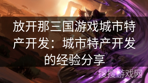 放开那三国游戏城市特产开发:城市特产开发的经验分享 放开那三国游戏城市特产开发:城市特产开发的经验分享