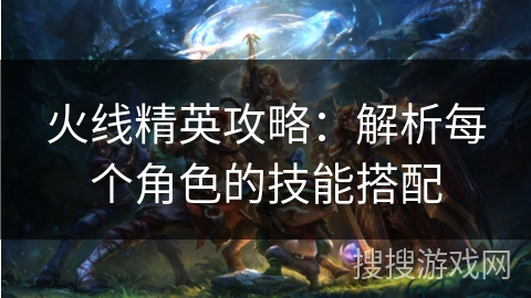 火线精英攻略：解析每个角色的技能搭配