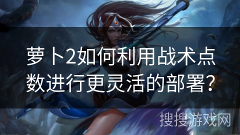 萝卜2如何利用战术点数进行更灵活的部署？