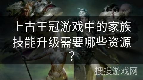上古王冠游戏中的家族技能升级需要哪些资源？