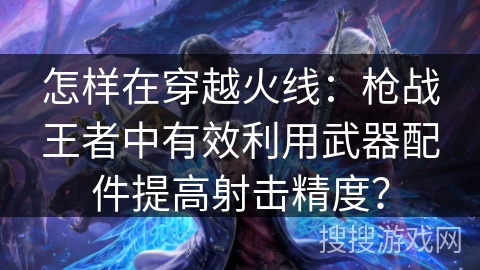 怎样在穿越火线：枪战王者中有效利用武器配件提高射击精度？