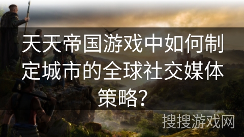 天天帝国游戏中如何制定城市的全球社交媒体策略？