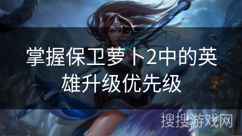 掌握保卫萝卜2中的英雄升级优先级