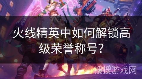 火线精英中如何解锁高级荣誉称号? 火线精英中如何解锁高级荣誉称号?