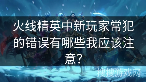 火线精英中新玩家常犯的错误有哪些我应该注意? 火线精英中新玩家常犯的错误有哪些我应该注意?