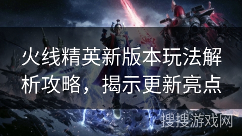 火线精英新版本玩法解析攻略，揭示更新亮点