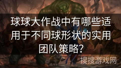 球球大作战中有哪些适用于不同球形状的实用团队策略？