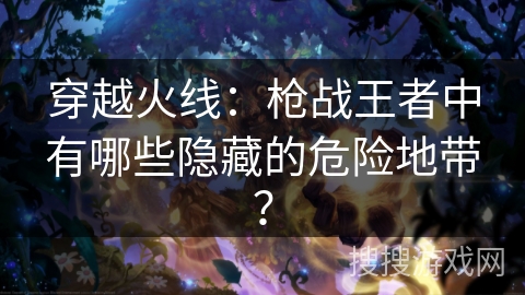 穿越火线：枪战王者中有哪些隐藏的危险地带？