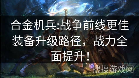 合金机兵:战争前线更佳装备升级路径,战力全面提升! 合金机兵:战争前线更佳装备升级路径,战力全面提升!