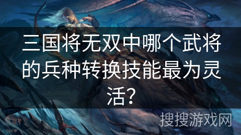 三国将无双中哪个武将的兵种转换技能最为灵活？