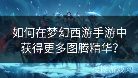 如何在梦幻西游手游中获得更多图腾精华？