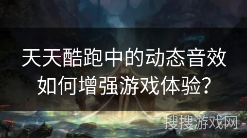 天天酷跑中的动态音效如何增强游戏体验？