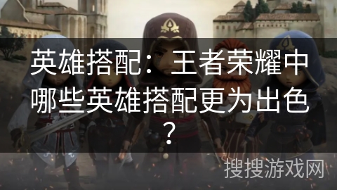 英雄搭配：王者荣耀中哪些英雄搭配更为出色？