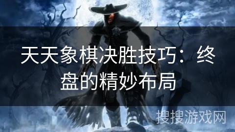 天天象棋决胜技巧:终盘的精妙布局 天天象棋决胜技巧:终盘的精妙布局