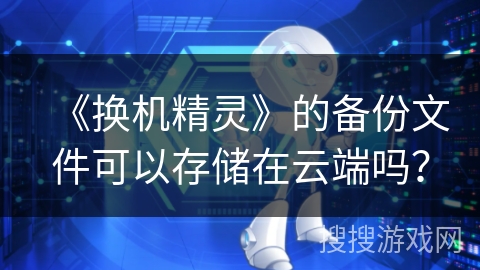 《换机精灵》的备份文件可以存储在云端吗? 《换机精灵》的备份文件可以存储在云端吗?