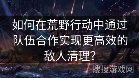 如何在荒野行动中通过队伍合作实现更高效的敌人清理？