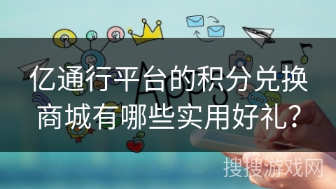 亿通行平台的积分兑换商城有哪些实用好礼？