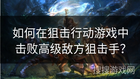 如何在狙击行动游戏中击败高级敌方狙击手？