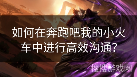如何在奔跑吧我的小火车中进行高效沟通? 如何在奔跑吧我的小火车中进行高效沟通?