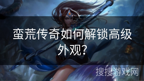 蛮荒传奇如何解锁高级外观？