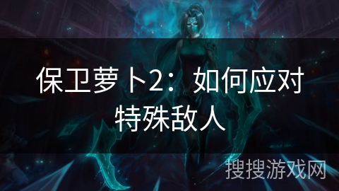 保卫萝卜2:如何应对特殊敌人 保卫萝卜2:如何应对特殊敌人