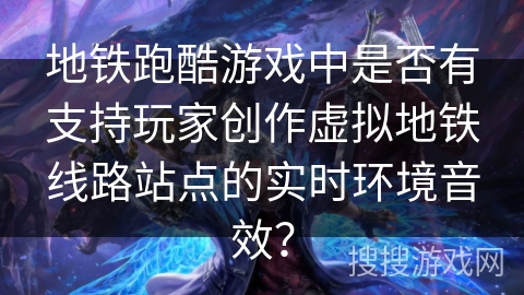 地铁跑酷游戏中是否有支持玩家创作虚拟地铁线路站点的实时环境音效？
