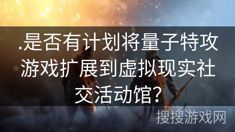 .是否有计划将量子特攻游戏扩展到虚拟现实社交活动馆？