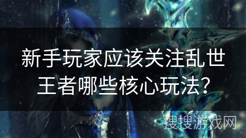 新手玩家应该关注乱世王者哪些核心玩法？