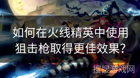 如何在火线精英中使用狙击枪取得更佳效果？