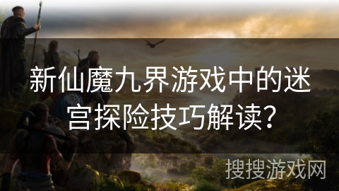 新仙魔九界游戏中的迷宫探险技巧解读？
