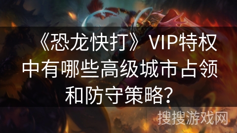 《恐龙快打》VIP特权中有哪些高级城市占领和防守策略? 《恐龙快打》VIP特权中有哪些高级城市占领和防守策略?