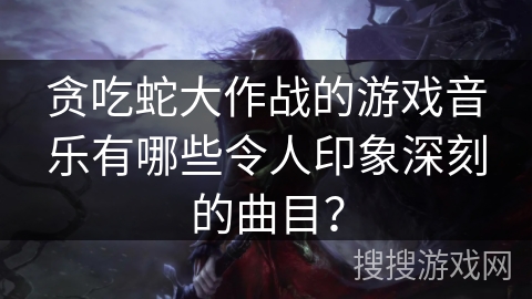贪吃蛇大作战的游戏音乐有哪些令人印象深刻的曲目？