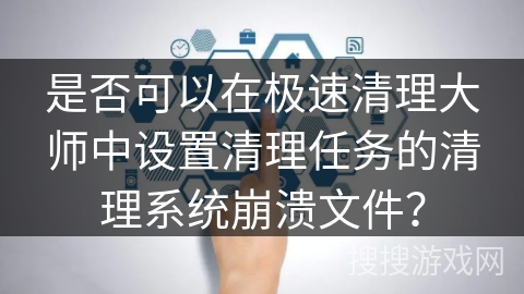 是否可以在极速清理大师中设置清理任务的清理系统崩溃文件？