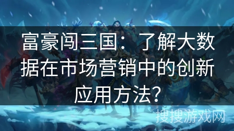富豪闯三国:了解大数据在市场营销中的创新应用方法? 富豪闯三国:了解大数据在市场营销中的创新应用方法?
