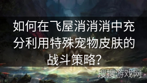 如何在飞屋消消消中充分利用特殊宠物皮肤的战斗策略？