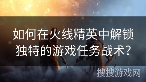 如何在火线精英中解锁独特的游戏任务战术? 如何在火线精英中解锁独特的游戏任务战术?